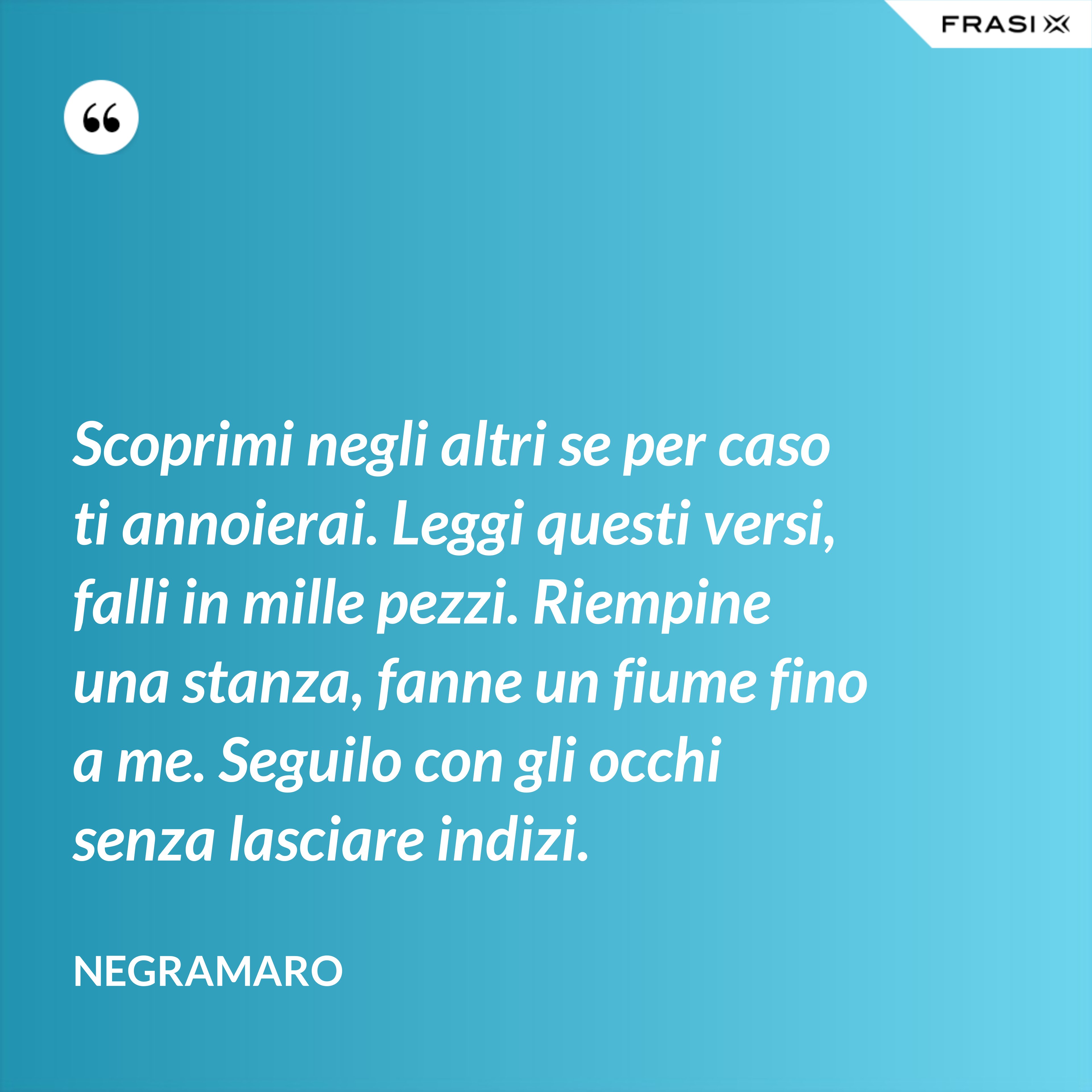 Scoprimi negli altri se per caso ti annoierai. Leggi questi versi, falli in mille pezzi. Riempine una stanza, fanne un fiume fino a me. Seguilo con gli occhi senza lasciare indizi. - Negramaro