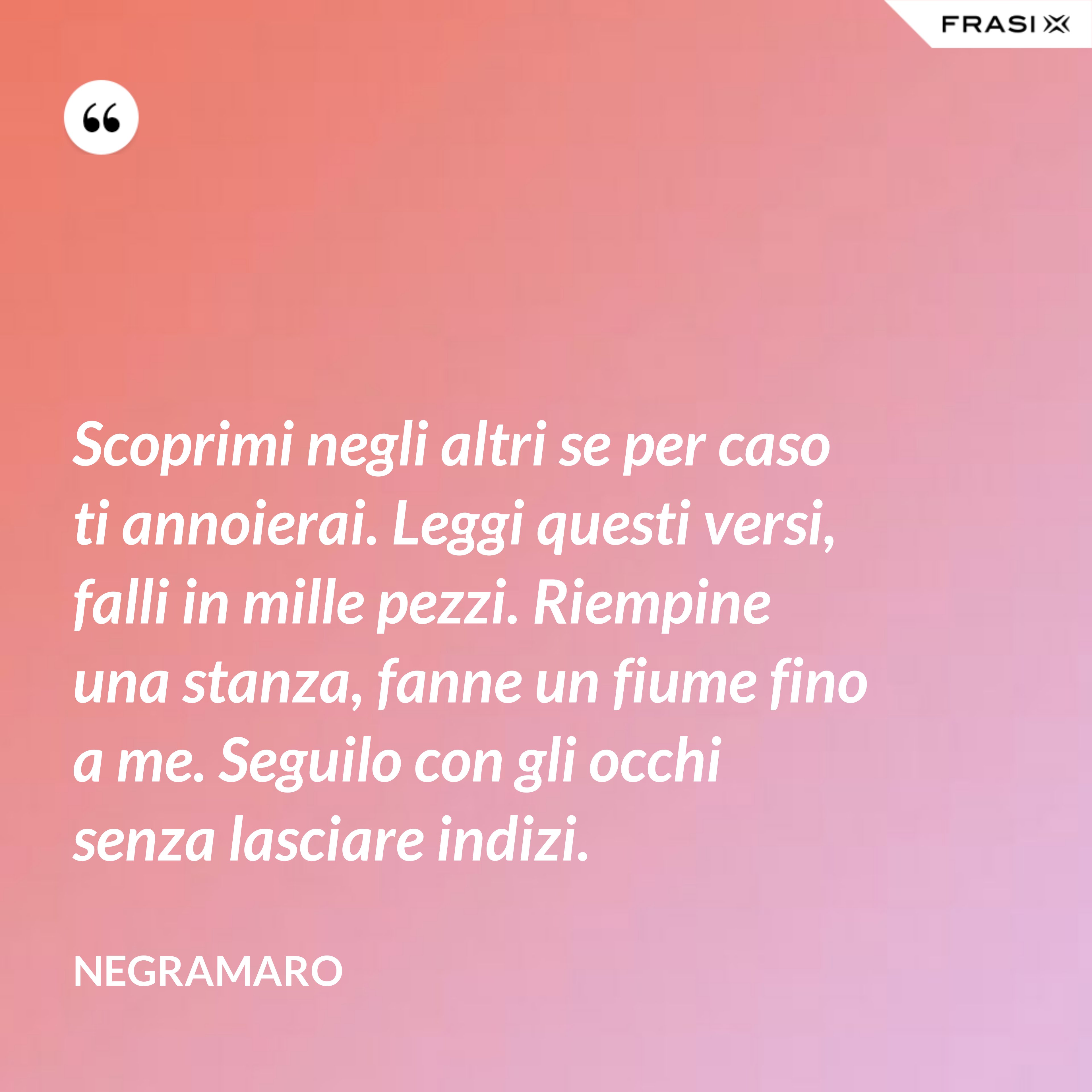 Scoprimi negli altri se per caso ti annoierai. Leggi questi versi, falli in mille pezzi. Riempine una stanza, fanne un fiume fino a me. Seguilo con gli occhi senza lasciare indizi. - Negramaro