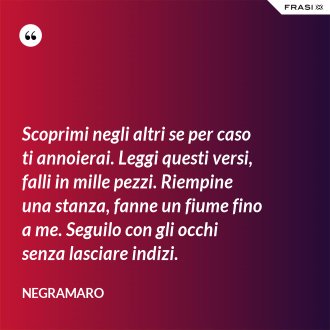 Scoprimi negli altri se per caso ti annoierai. Leggi questi versi, falli in mille pezzi. Riempine una stanza, fanne un fiume fino a me. Seguilo con gli occhi senza lasciare indizi. - Negramaro