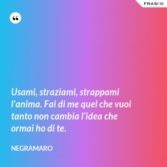 Usami, straziami, strappami l'anima. Fai di me quel che vuoi tanto non cambia l'idea che ormai ho di te. - Negramaro