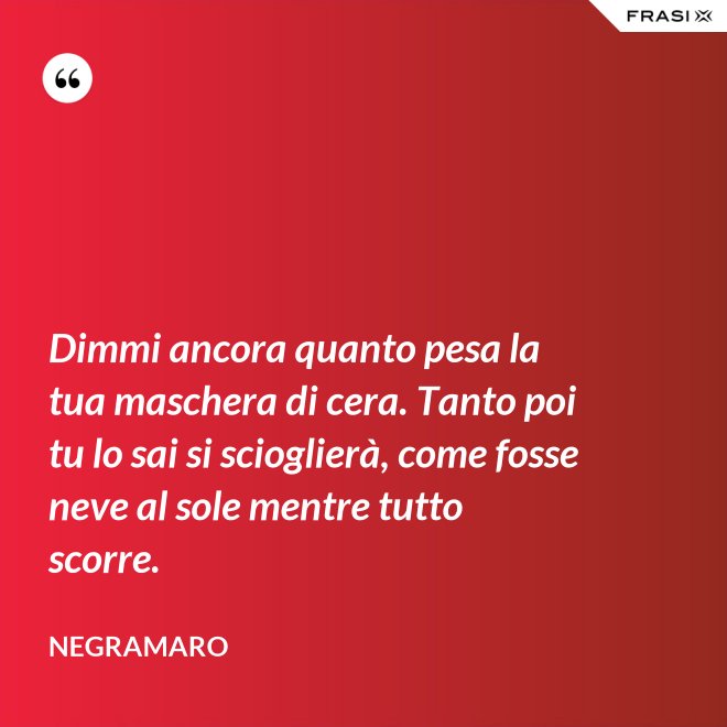 Dimmi ancora quanto pesa la tua maschera di cera. Tanto poi tu lo sai si scioglierà, come fosse neve al sole mentre tutto scorre. - Negramaro