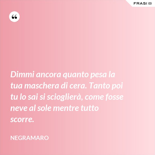Dimmi ancora quanto pesa la tua maschera di cera. Tanto poi tu lo sai si scioglierà, come fosse neve al sole mentre tutto scorre. - Negramaro