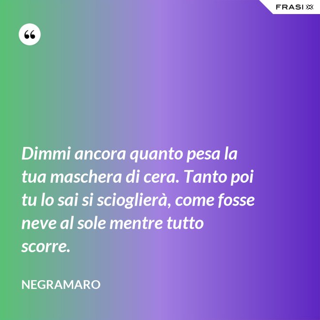 Dimmi ancora quanto pesa la tua maschera di cera. Tanto poi tu lo sai si scioglierà, come fosse neve al sole mentre tutto scorre. - Negramaro