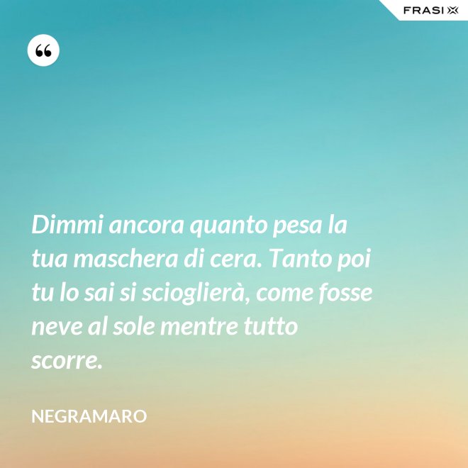 Dimmi ancora quanto pesa la tua maschera di cera. Tanto poi tu lo sai si scioglierà, come fosse neve al sole mentre tutto scorre. - Negramaro