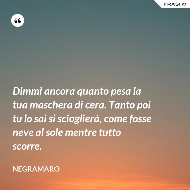 Dimmi ancora quanto pesa la tua maschera di cera. Tanto poi tu lo sai si scioglierà, come fosse neve al sole mentre tutto scorre. - Negramaro