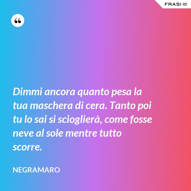 Dimmi ancora quanto pesa la tua maschera di cera. Tanto poi tu lo sai si scioglierà, come fosse neve al sole mentre tutto scorre. - Negramaro