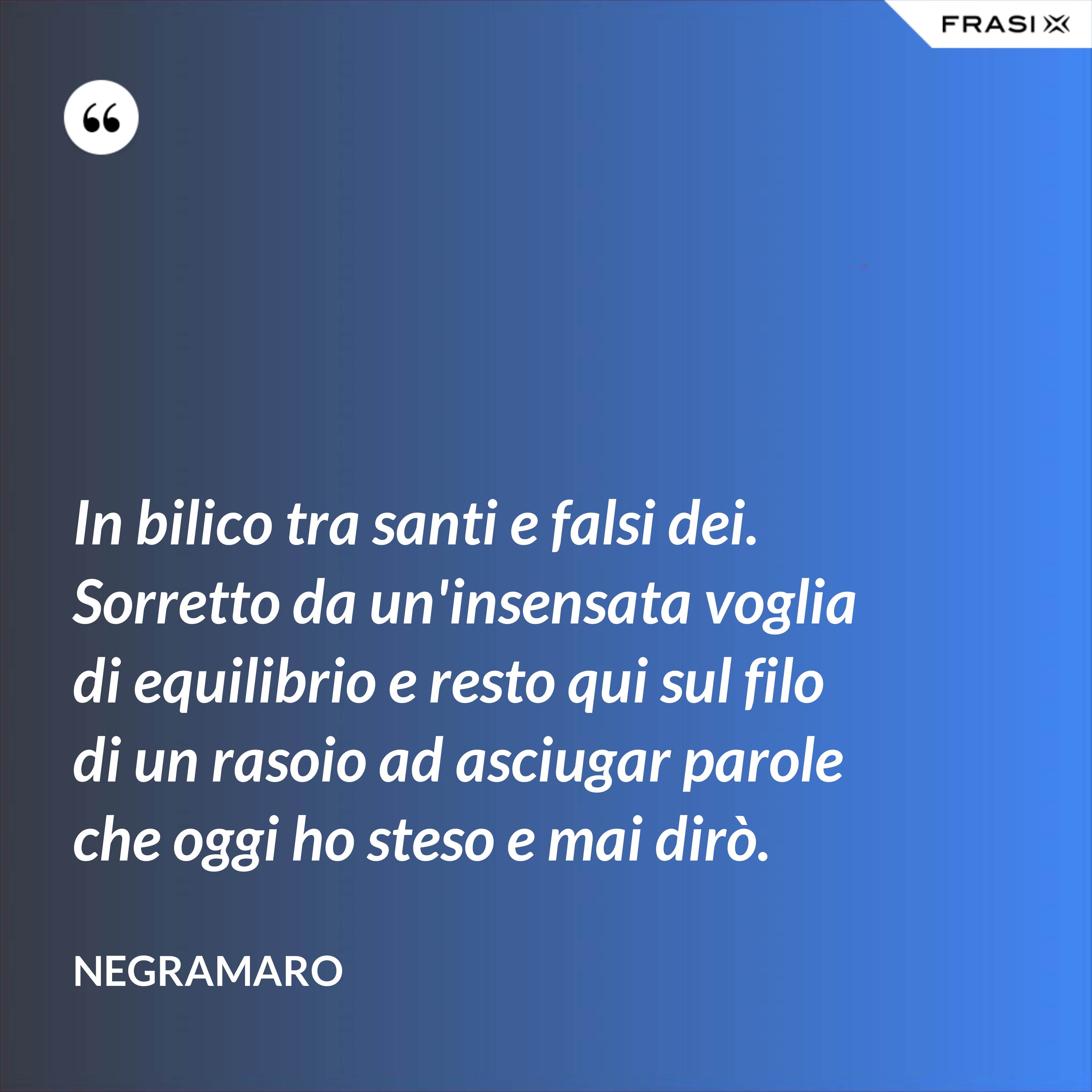 In bilico tra santi e falsi dei. Sorretto da un'insensata voglia di equilibrio e resto qui sul filo di un rasoio ad asciugar parole che oggi ho steso e mai dirò. - Negramaro