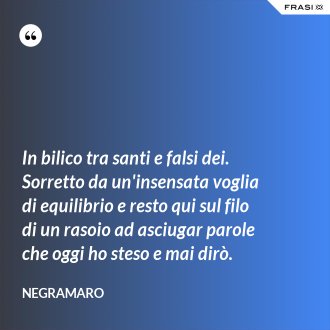 In bilico tra santi e falsi dei. Sorretto da un'insensata voglia di equilibrio e resto qui sul filo di un rasoio ad asciugar parole che oggi ho steso e mai dirò. - Negramaro