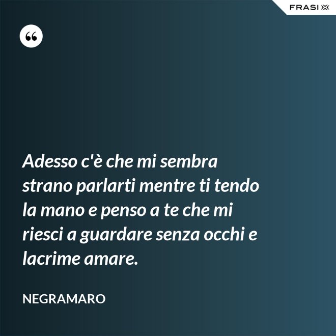 Adesso c'è che mi sembra strano parlarti mentre ti tendo la mano e penso a te che mi riesci a guardare senza occhi e lacrime amare. - Negramaro