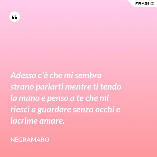 Adesso c'è che mi sembra strano parlarti mentre ti tendo la mano e penso a te che mi riesci a guardare senza occhi e lacrime amare. - Negramaro