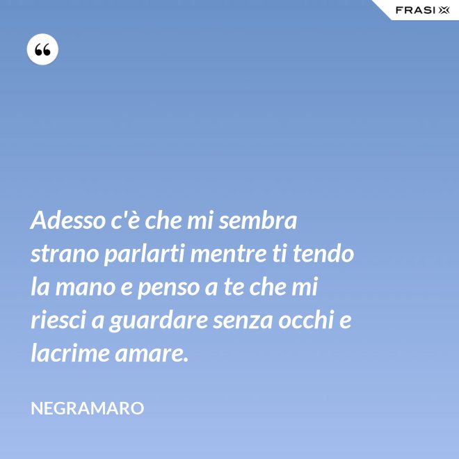 Adesso c'è che mi sembra strano parlarti mentre ti tendo la mano e penso a te che mi riesci a guardare senza occhi e lacrime amare. - Negramaro