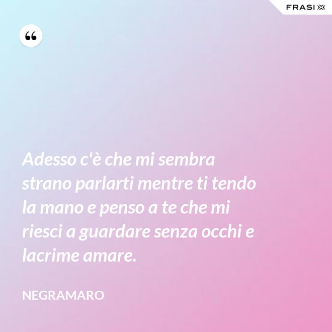 Adesso c'è che mi sembra strano parlarti mentre ti tendo la mano e penso a te che mi riesci a guardare senza occhi e lacrime amare. - Negramaro