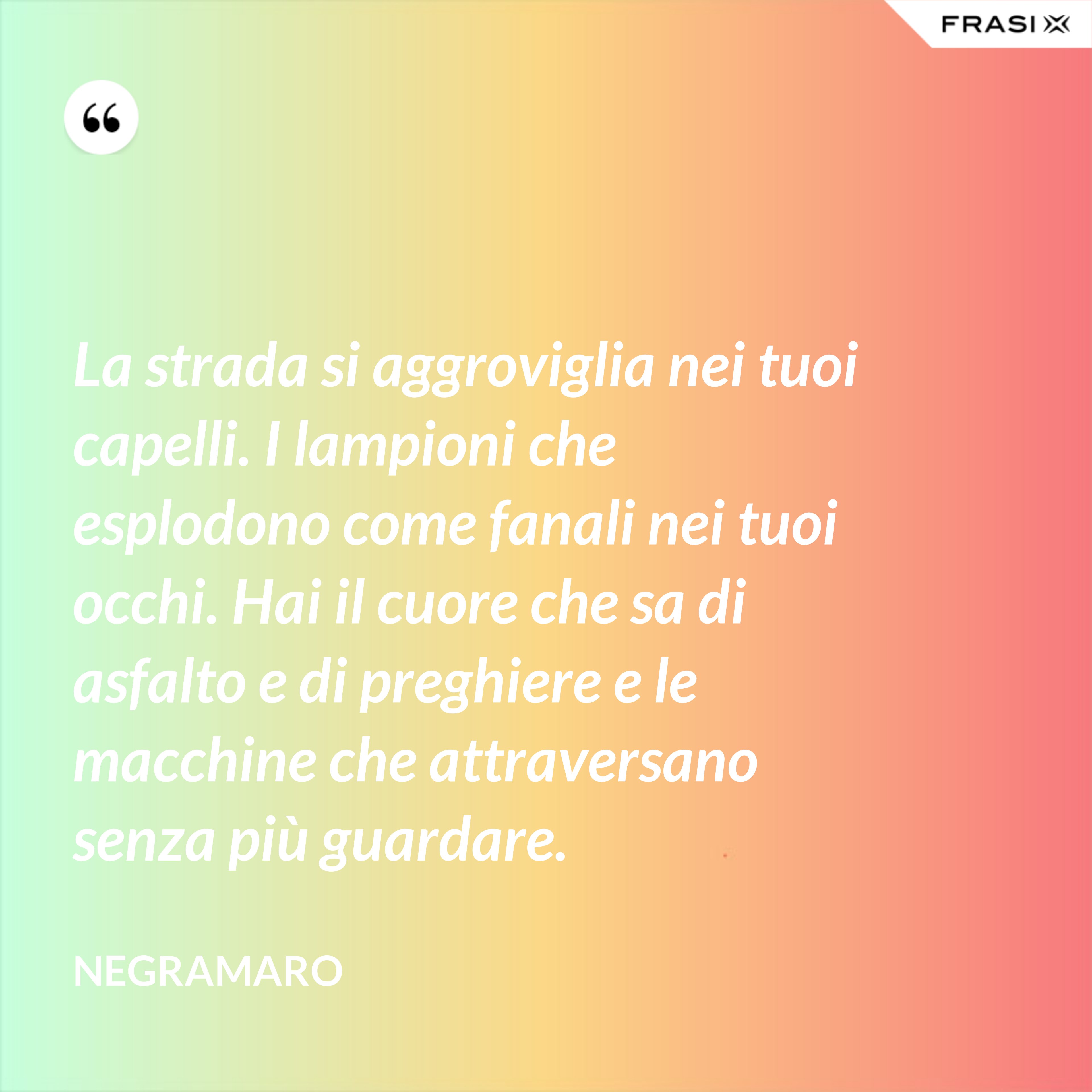 La strada si aggroviglia nei tuoi capelli. I lampioni che esplodono come fanali nei tuoi occhi. Hai il cuore che sa di asfalto e di preghiere e le macchine che attraversano senza più guardare. - Negramaro