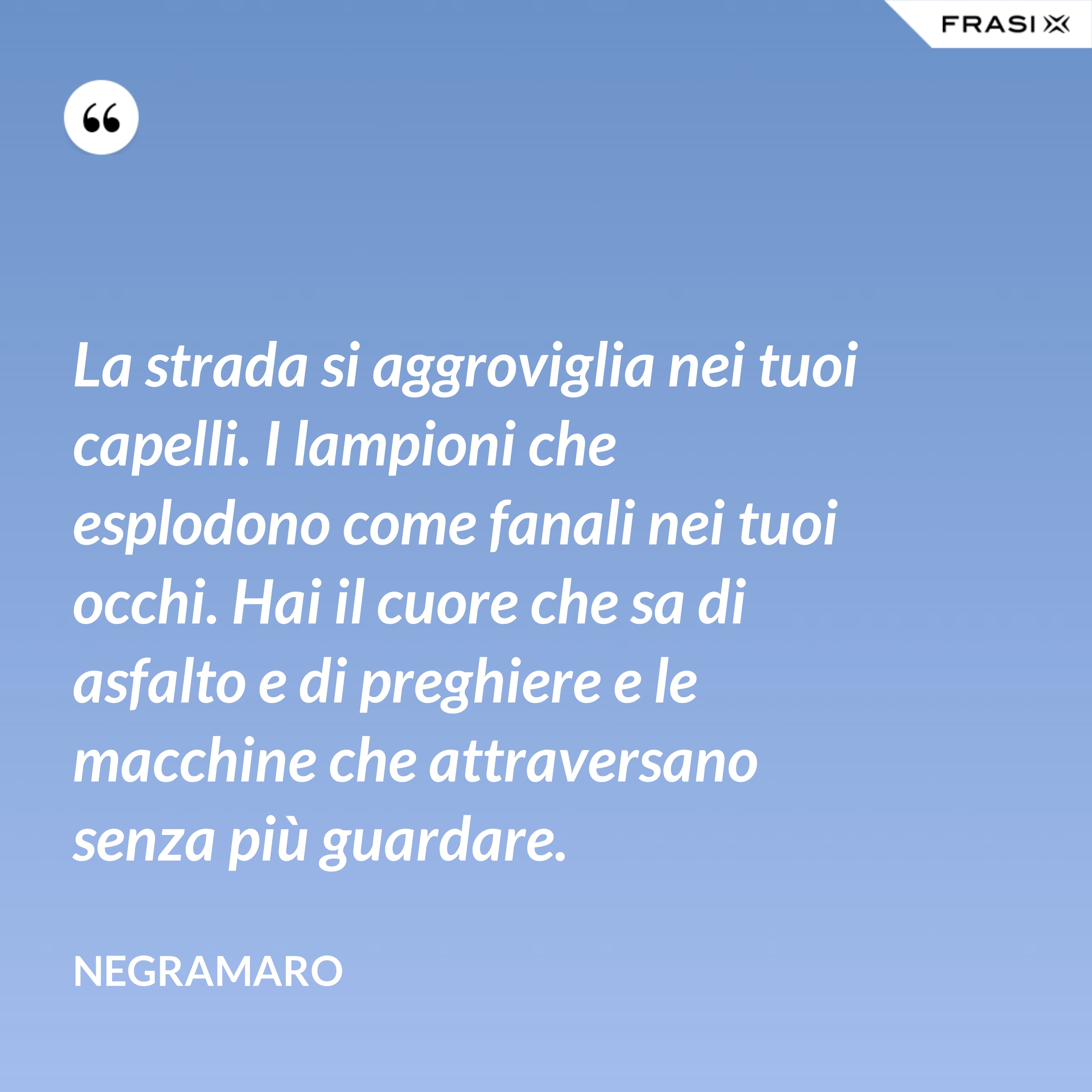 La strada si aggroviglia nei tuoi capelli. I lampioni che esplodono come fanali nei tuoi occhi. Hai il cuore che sa di asfalto e di preghiere e le macchine che attraversano senza più guardare. - Negramaro