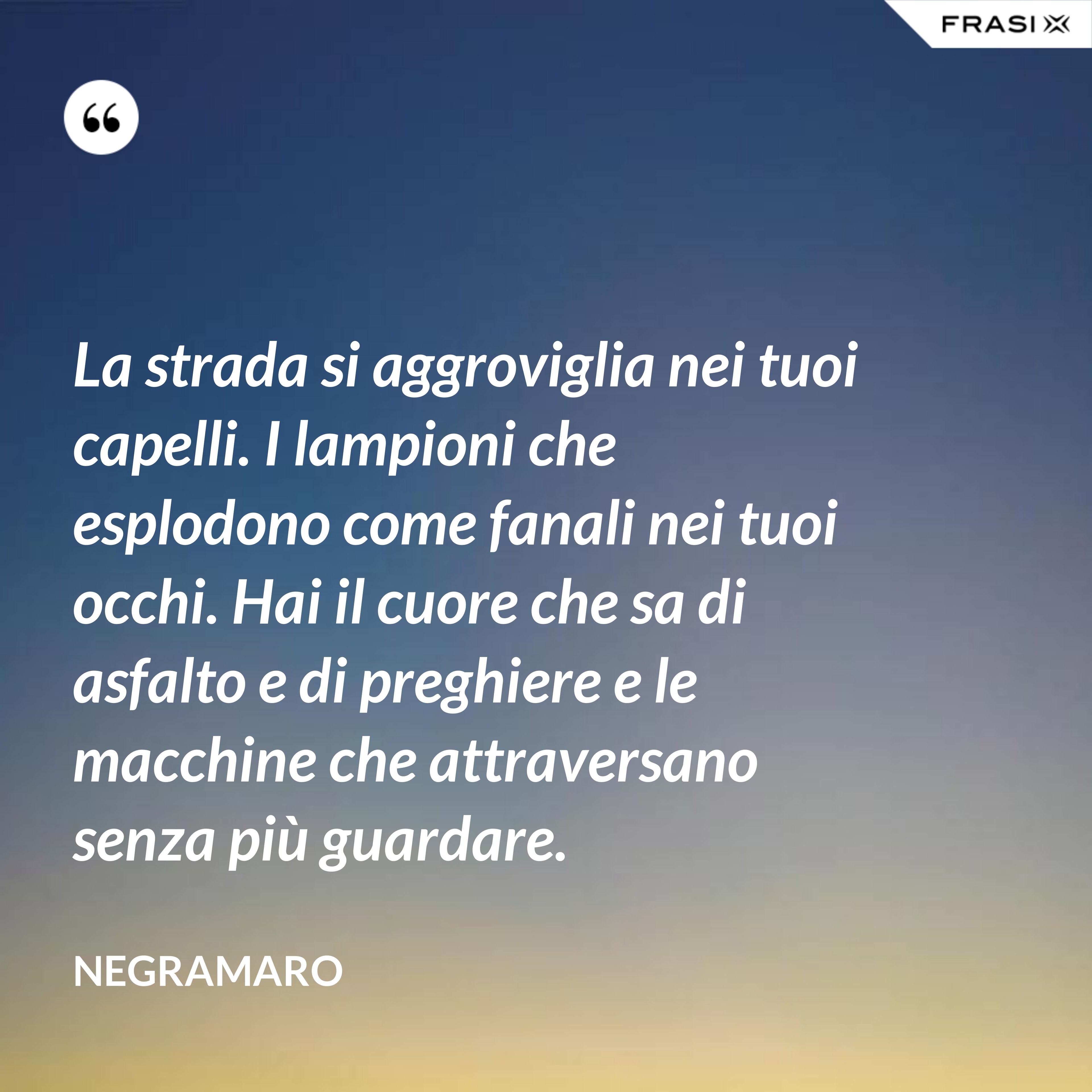 La strada si aggroviglia nei tuoi capelli. I lampioni che esplodono come fanali nei tuoi occhi. Hai il cuore che sa di asfalto e di preghiere e le macchine che attraversano senza più guardare. - Negramaro