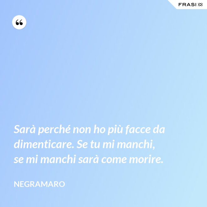 Sarà perché non ho più facce da dimenticare. Se tu mi manchi, se mi manchi sarà come morire. - Negramaro