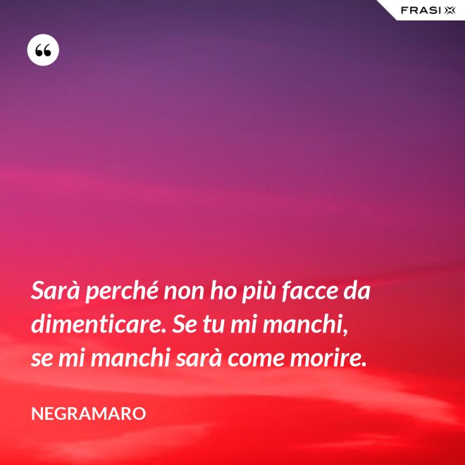 Sarà perché non ho più facce da dimenticare. Se tu mi manchi, se mi manchi sarà come morire. - Negramaro