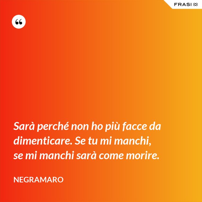 Sarà perché non ho più facce da dimenticare. Se tu mi manchi, se mi manchi sarà come morire. - Negramaro