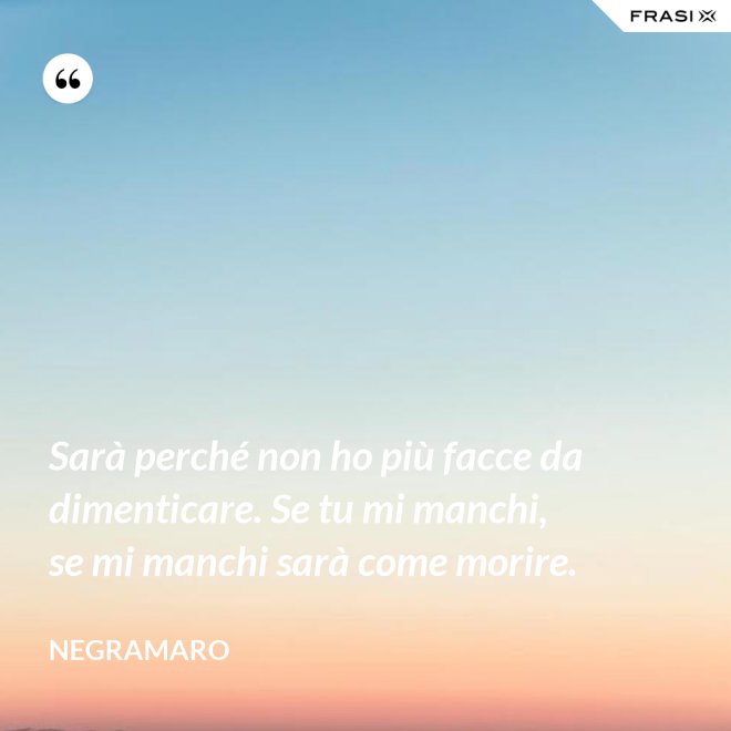 Sarà perché non ho più facce da dimenticare. Se tu mi manchi, se mi manchi sarà come morire. - Negramaro