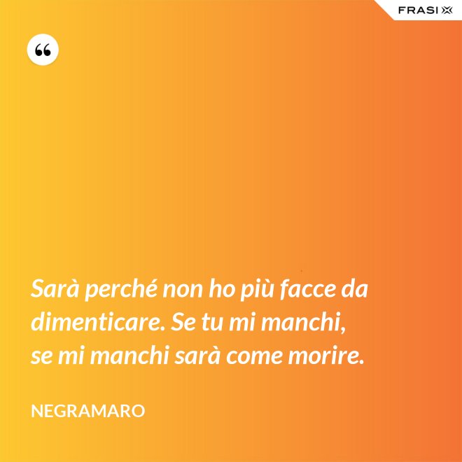 Sarà perché non ho più facce da dimenticare. Se tu mi manchi, se mi manchi sarà come morire. - Negramaro