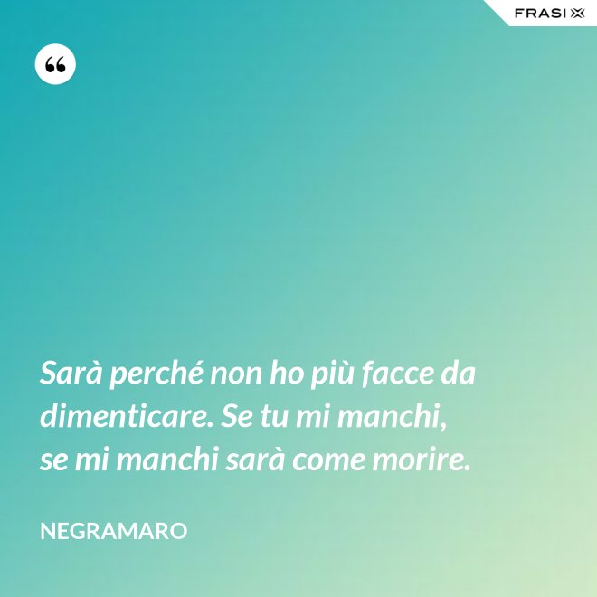 Sarà perché non ho più facce da dimenticare. Se tu mi manchi, se mi manchi sarà come morire. - Negramaro
