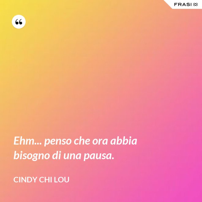 Ehm... penso che ora abbia bisogno di una pausa. - Cindy Chi Lou