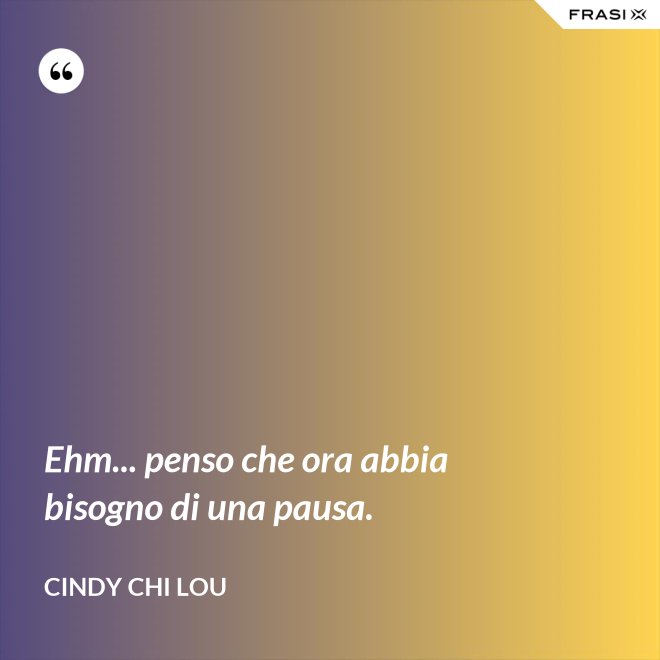 Ehm... penso che ora abbia bisogno di una pausa. - Cindy Chi Lou