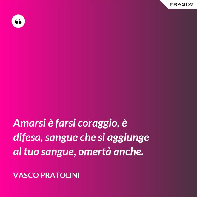 Amarsi è farsi coraggio, è difesa, sangue che si aggiunge al tuo sangue, omertà anche. - Vasco Pratolini