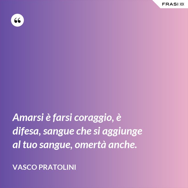 Amarsi è farsi coraggio, è difesa, sangue che si aggiunge al tuo sangue, omertà anche. - Vasco Pratolini
