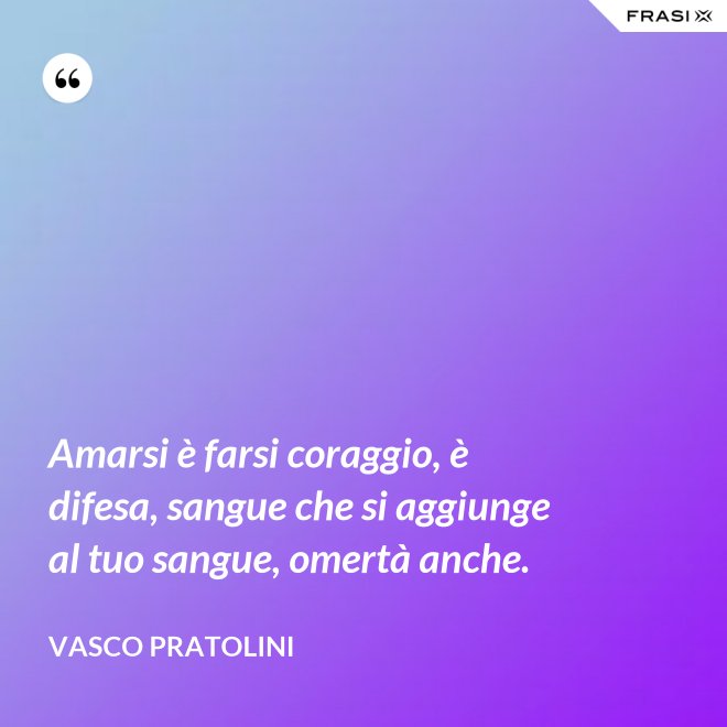Amarsi è farsi coraggio, è difesa, sangue che si aggiunge al tuo sangue, omertà anche. - Vasco Pratolini