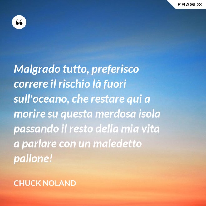 Malgrado tutto, preferisco correre il rischio là fuori sull'oceano, che restare qui a morire su questa merdosa isola passando il resto della mia vita a parlare con un maledetto pallone! - Chuck Noland