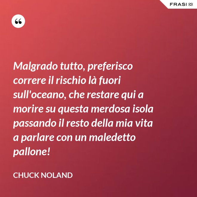 Malgrado tutto, preferisco correre il rischio là fuori sull'oceano, che restare qui a morire su questa merdosa isola passando il resto della mia vita a parlare con un maledetto pallone! - Chuck Noland