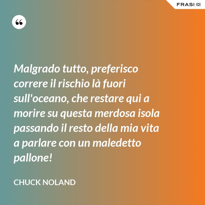 Malgrado tutto, preferisco correre il rischio là fuori sull'oceano, che restare qui a morire su questa merdosa isola passando il resto della mia vita a parlare con un maledetto pallone! - Chuck Noland