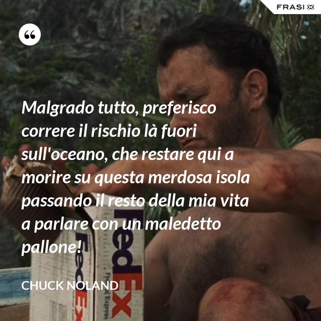 Malgrado tutto, preferisco correre il rischio là fuori sull'oceano, che restare qui a morire su questa merdosa isola passando il resto della mia vita a parlare con un maledetto pallone! - Chuck Noland