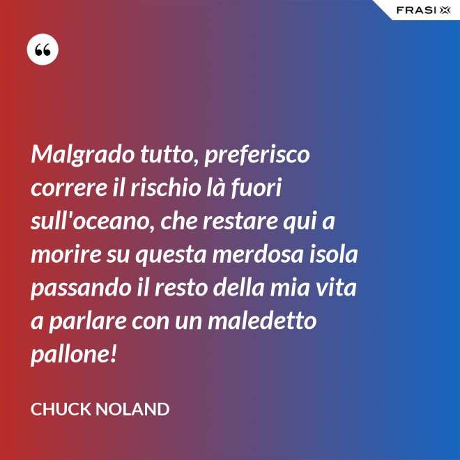 Malgrado tutto, preferisco correre il rischio là fuori sull'oceano, che restare qui a morire su questa merdosa isola passando il resto della mia vita a parlare con un maledetto pallone! - Chuck Noland