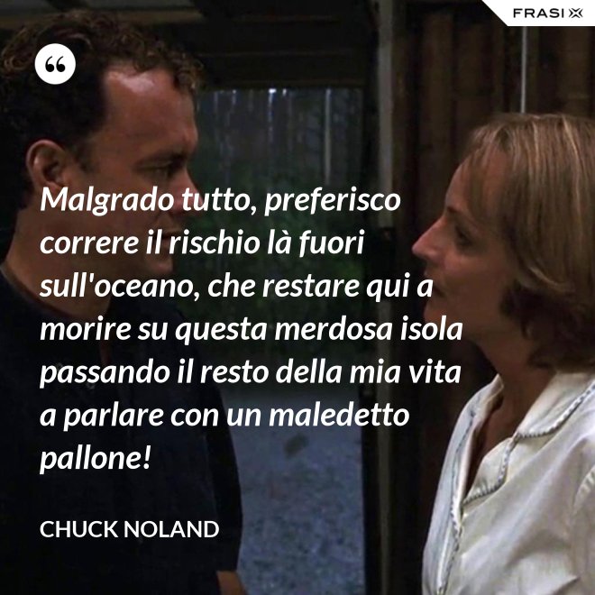 Malgrado tutto, preferisco correre il rischio là fuori sull'oceano, che restare qui a morire su questa merdosa isola passando il resto della mia vita a parlare con un maledetto pallone! - Chuck Noland