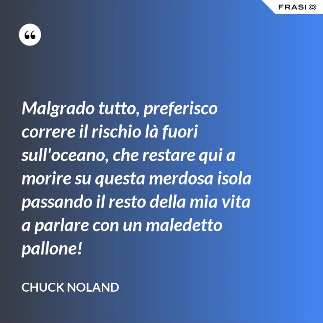 Malgrado tutto, preferisco correre il rischio là fuori sull'oceano, che restare qui a morire su questa merdosa isola passando il resto della mia vita a parlare con un maledetto pallone! - Chuck Noland