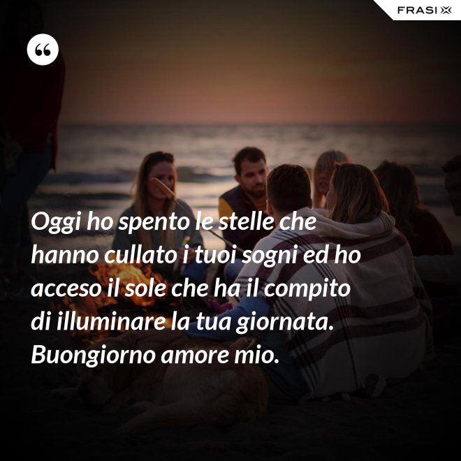 Oggi ho spento le stelle che hanno cullato i tuoi sogni ed ho acceso il sole che ha il compito di illuminare la tua giornata. Buongiorno amore mio. - Anonimo