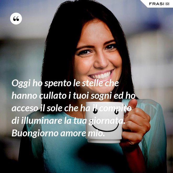 Oggi ho spento le stelle che hanno cullato i tuoi sogni ed ho acceso il sole che ha il compito di illuminare la tua giornata. Buongiorno amore mio. - Anonimo