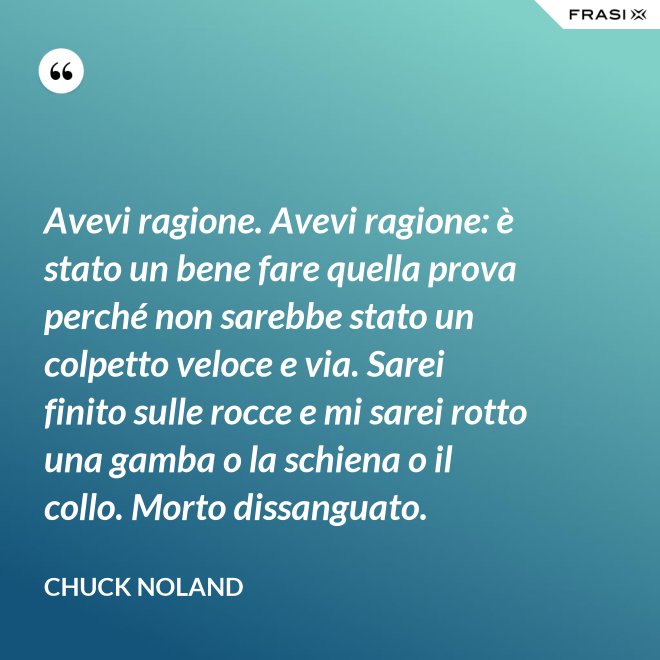 Avevi ragione. Avevi ragione: è stato un bene fare quella prova perché non sarebbe stato un colpetto veloce e via. Sarei finito sulle rocce e mi sarei rotto una gamba o la schiena o il collo. Morto dissanguato. - Chuck Noland