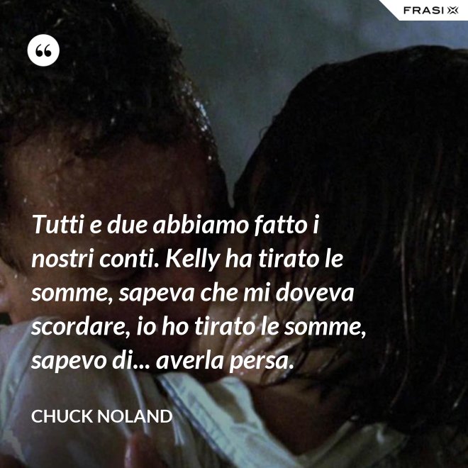 Tutti e due abbiamo fatto i nostri conti. Kelly ha tirato le somme, sapeva che mi doveva scordare, io ho tirato le somme, sapevo di... averla persa. - Chuck Noland