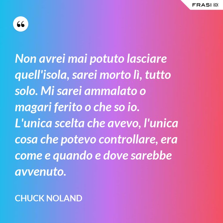 Non Avrei Mai Potuto Lasciare Quell Isola Sarei Morto Li Tutto Solo Mi Sarei Ammalato O Magari Ferito O Che So Io L Unica Scelta Che Avevo L Unica Cosa Che Potevo Controllare Era Come