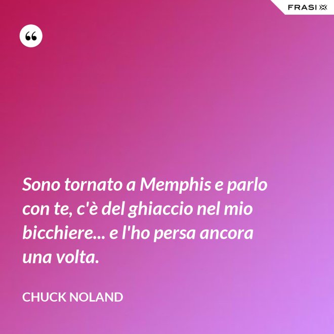 Sono tornato a Memphis e parlo con te, c'è del ghiaccio nel mio bicchiere... e l'ho persa ancora una volta. - Chuck Noland
