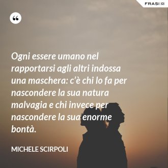Ogni essere umano nel rapportarsi agli altri indossa una maschera: c’è chi lo fa per nascondere la sua natura malvagia e chi invece per nascondere la sua enorme bontà. - Michele Scirpoli