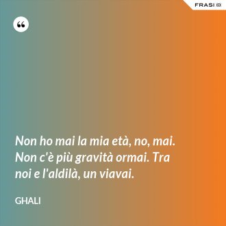 Non ho mai la mia età, no, mai. Non c'è più gravità ormai. Tra noi e l'aldilà, un viavai. - GHALI