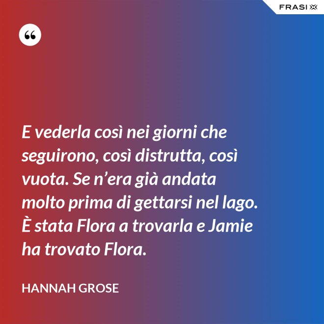 E vederla così nei giorni che seguirono, così distrutta, così vuota. Se n’era già andata molto prima di gettarsi nel lago. È stata Flora a trovarla e Jamie ha trovato Flora. - Hannah Grose