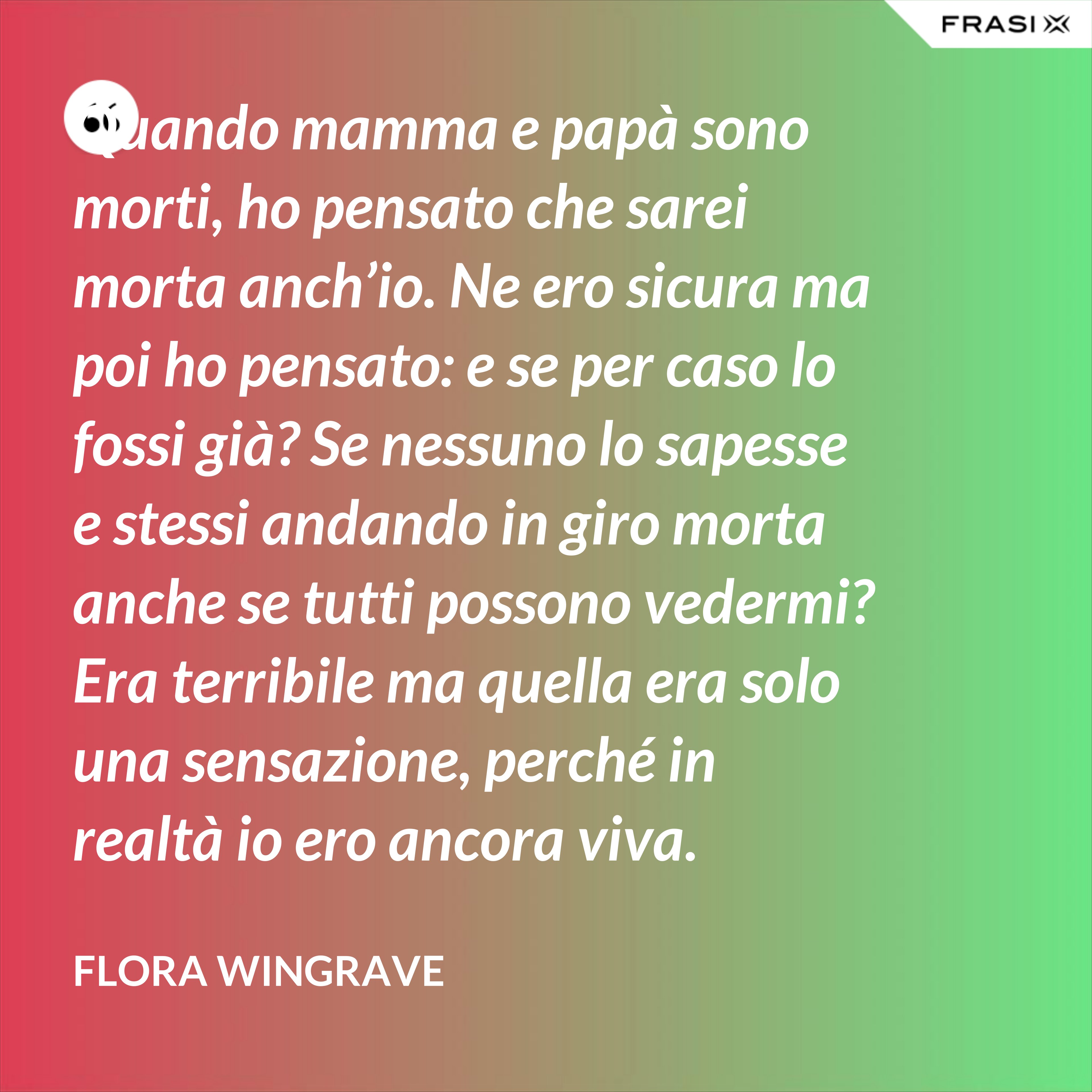 Quando mamma e papà sono morti, ho pensato che sarei morta anch’io. Ne ero sicura ma poi ho pensato: e se per caso lo fossi già? Se nessuno lo sapesse e stessi andando in giro morta anche se tutti possono vedermi? Era terribile ma quella era solo una sensazione, perché in realtà io ero ancora viva. - Flora Wingrave