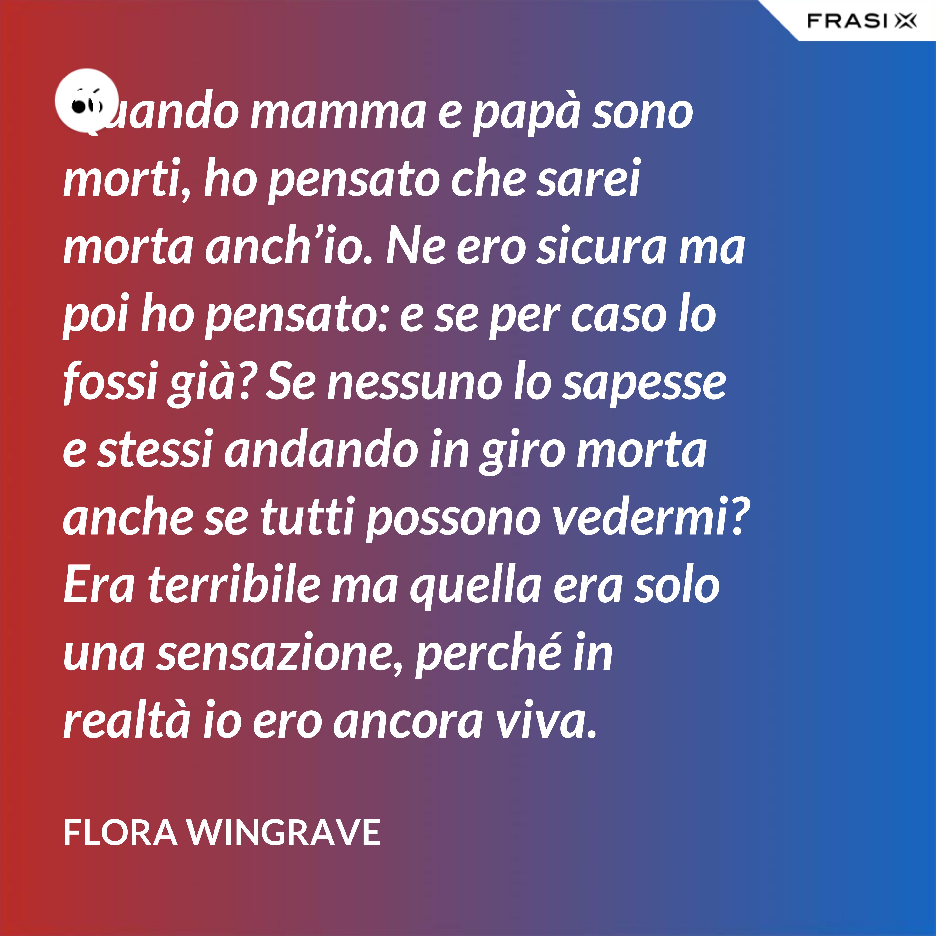 Quando mamma e papà sono morti, ho pensato che sarei morta anch’io. Ne ero sicura ma poi ho pensato: e se per caso lo fossi già? Se nessuno lo sapesse e stessi andando in giro morta anche se tutti possono vedermi? Era terribile ma quella era solo una sensazione, perché in realtà io ero ancora viva. - Flora Wingrave