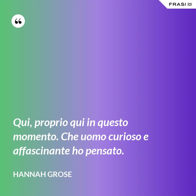 Qui, proprio qui in questo momento. Che uomo curioso e affascinante ho pensato. - Hannah Grose