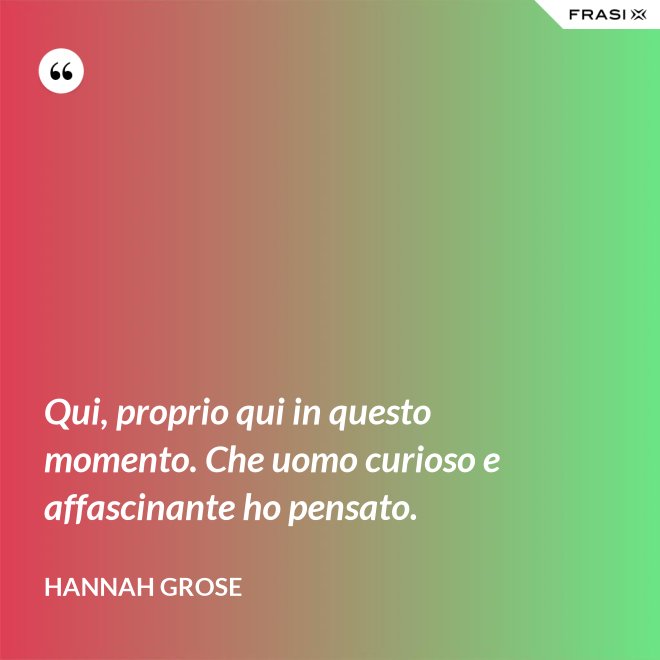 Qui, proprio qui in questo momento. Che uomo curioso e affascinante ho pensato. - Hannah Grose